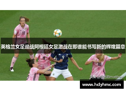 英格兰女足迎战阿根廷女足激战在即谁能书写新的辉煌篇章